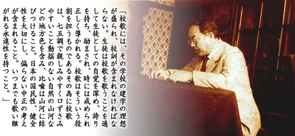 「校歌には、その学校の建学の理想が盛られ、校訓が含まれなければならない。生徒は校歌を歌うことを通して生徒としての自覚を深め、誇りを持ち、励まされ、時には戒められ正しく導かれる。校歌はそういう役割を担うものであるその為に校歌は、七五調で親しみやすく口ずさみやすいこと動揺のない自然の山河などの地方色を含み、比喩は山河に結びつけること。日本の国民性、健全性を大切にし、偏らない中正の考えが含まれること。いつまでも歌い継がれる永遠性を持つこと。」