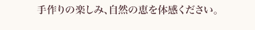 手作りの楽しみ、自然の恵を体感ください。