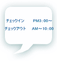 チェックイン　　　PM3：00～  チェックアウト　　AM～10：00 